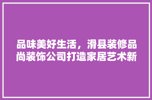 品味美好生活，滑县装修品尚装饰公司打造家居艺术新篇章
