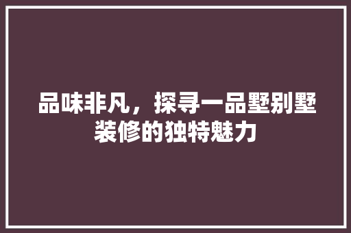 品味非凡，探寻一品墅别墅装修的独特魅力