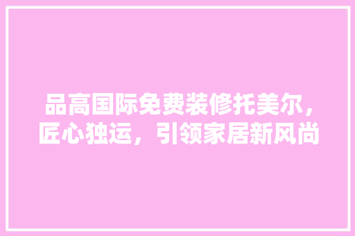 品高国际免费装修托美尔，匠心独运，引领家居新风尚 施工管理