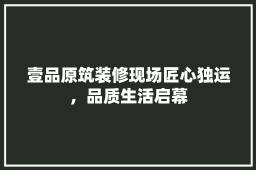 壹品原筑装修现场匠心独运，品质生活启幕