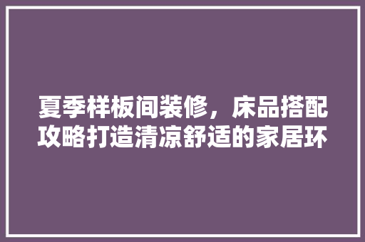 夏季样板间装修，床品搭配攻略打造清凉舒适的家居环境