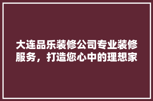 大连品乐装修公司专业装修服务，打造您心中的理想家园