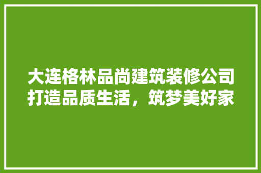 大连格林品尚建筑装修公司打造品质生活，筑梦美好家园