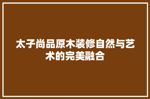 太子尚品原木装修自然与艺术的完美融合
