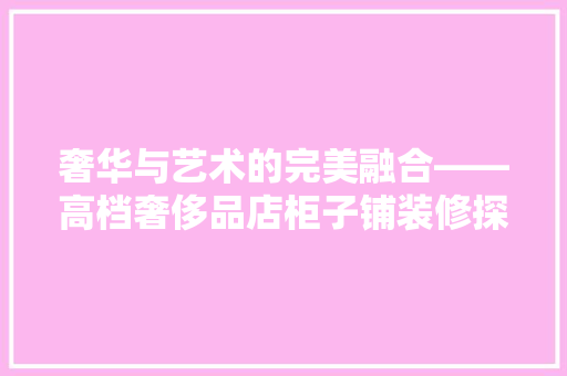 奢华与艺术的完美融合——高档奢侈品店柜子铺装修探秘