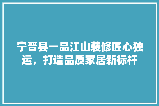 宁晋县一品江山装修匠心独运，打造品质家居新标杆