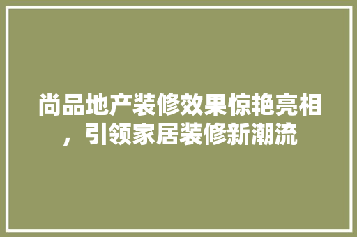 尚品地产装修效果惊艳亮相，引领家居装修新潮流