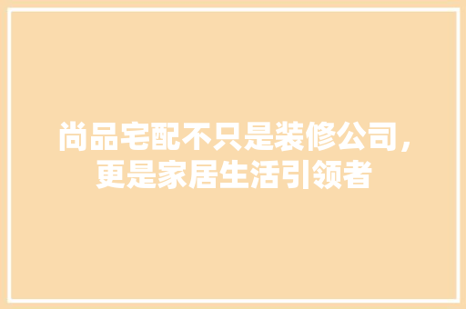 尚品宅配不只是装修公司，更是家居生活引领者