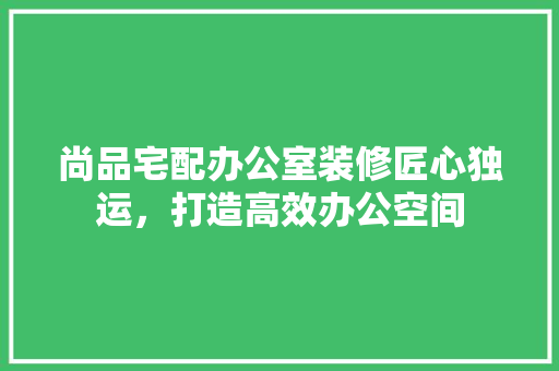 尚品宅配办公室装修匠心独运，打造高效办公空间 材料设备