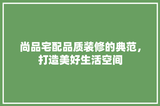 尚品宅配品质装修的典范，打造美好生活空间