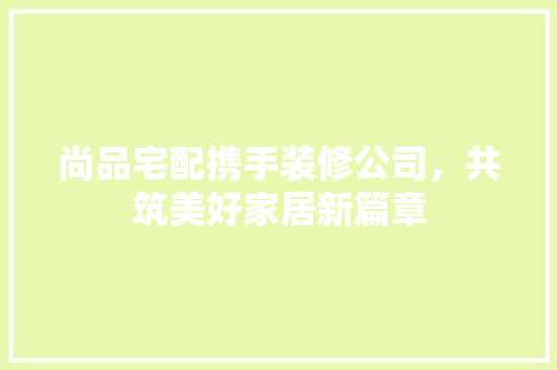 尚品宅配携手装修公司，共筑美好家居新篇章