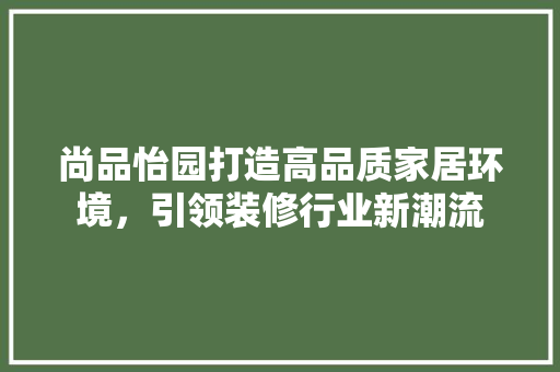 尚品怡园打造高品质家居环境，引领装修行业新潮流