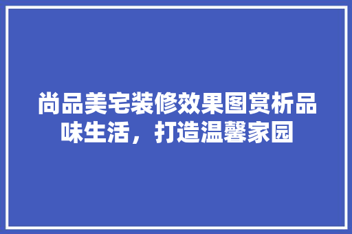 尚品美宅装修效果图赏析品味生活，打造温馨家园