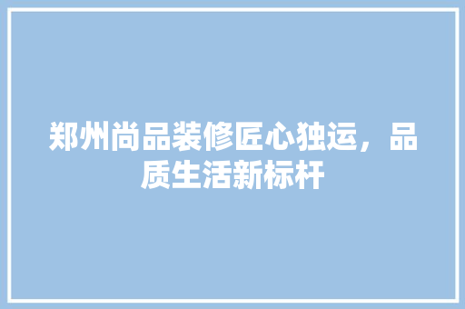 郑州尚品装修匠心独运，品质生活新标杆