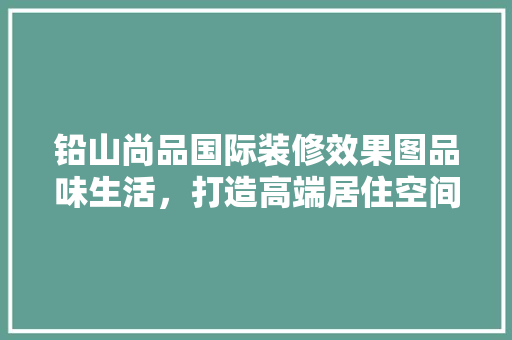铅山尚品国际装修效果图品味生活，打造高端居住空间 生态建筑设计