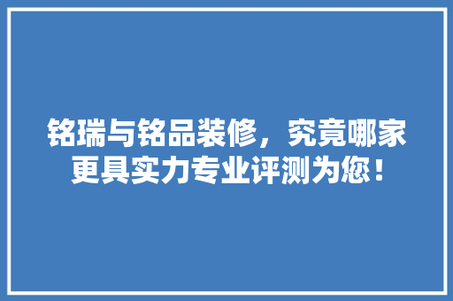铭瑞与铭品装修，究竟哪家更具实力专业评测为您！