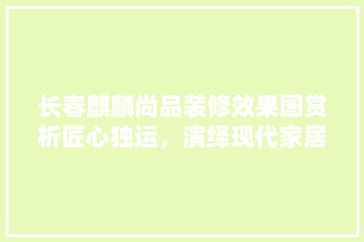 长春麒麟尚品装修效果图赏析匠心独运，演绎现代家居美学