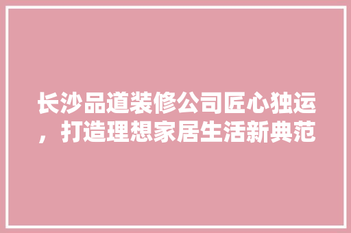 长沙品道装修公司匠心独运，打造理想家居生活新典范 施工管理