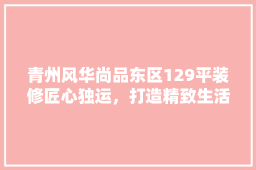 青州风华尚品东区129平装修匠心独运，打造精致生活空间 施工工艺