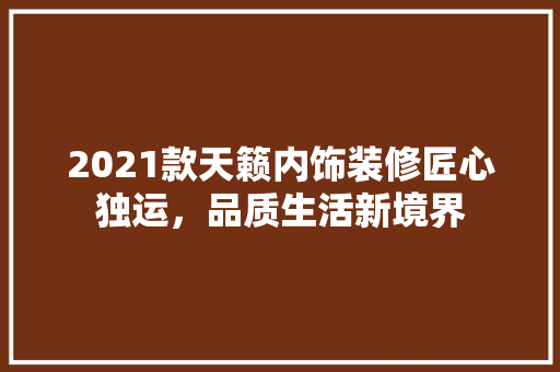 2021款天籁内饰装修匠心独运，品质生活新境界