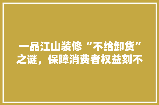 一品江山装修“不给卸货”之谜，保障消费者权益刻不容缓