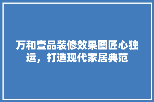 万和壹品装修效果图匠心独运，打造现代家居典范