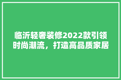 临沂轻奢装修2022款引领时尚潮流，打造高品质家居生活