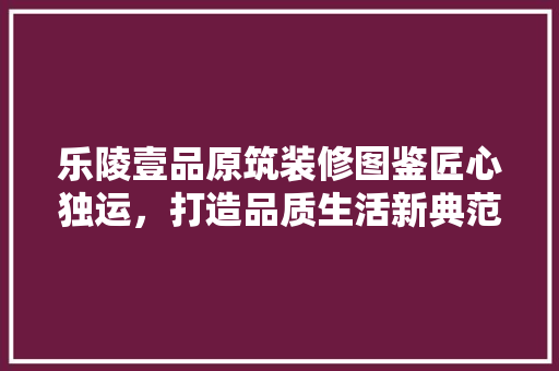 乐陵壹品原筑装修图鉴匠心独运，打造品质生活新典范