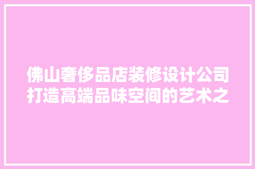 佛山奢侈品店装修设计公司打造高端品味空间的艺术之旅