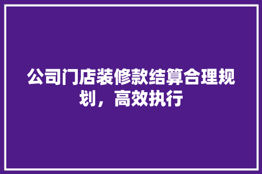 公司门店装修款结算合理规划，高效执行