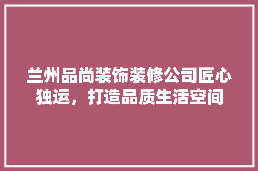 兰州品尚装饰装修公司匠心独运，打造品质生活空间