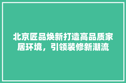 北京匠品焕新打造高品质家居环境，引领装修新潮流