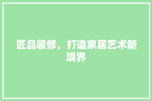 匠品装修，打造家居艺术新境界 生态建筑设计