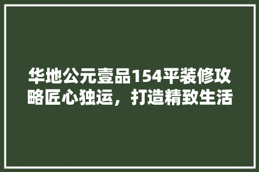 华地公元壹品154平装修攻略匠心独运，打造精致生活空间