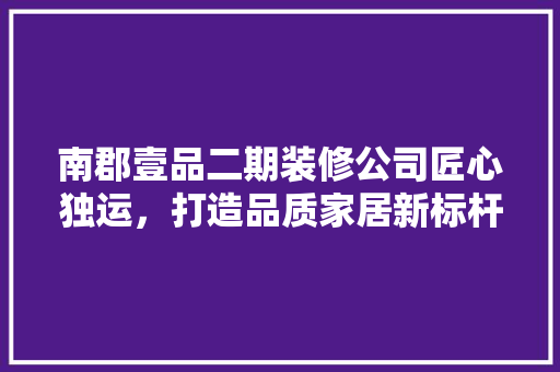 南郡壹品二期装修公司匠心独运，打造品质家居新标杆 建筑设计