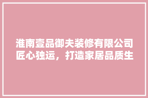 淮南壹品御夫装修有限公司匠心独运，打造家居品质生活
