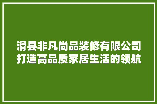 滑县非凡尚品装修有限公司打造高品质家居生活的领航者