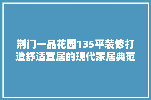 荆门一品花园135平装修打造舒适宜居的现代家居典范