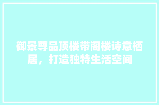 御景尊品顶楼带阁楼诗意栖居，打造独特生活空间 设计原则