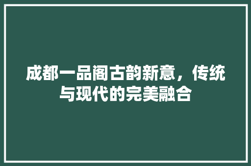 成都一品阁古韵新意，传统与现代的完美融合