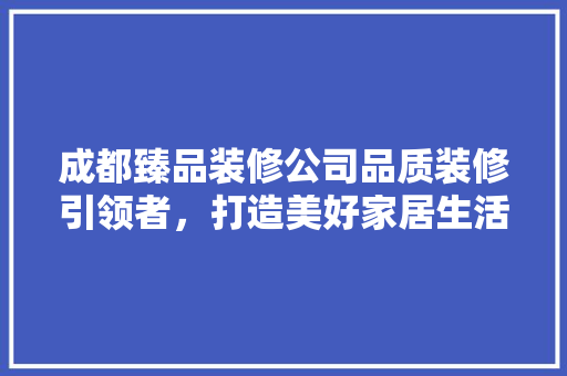 成都臻品装修公司品质装修引领者，打造美好家居生活