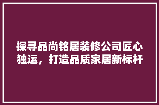 探寻品尚铭居装修公司匠心独运，打造品质家居新标杆