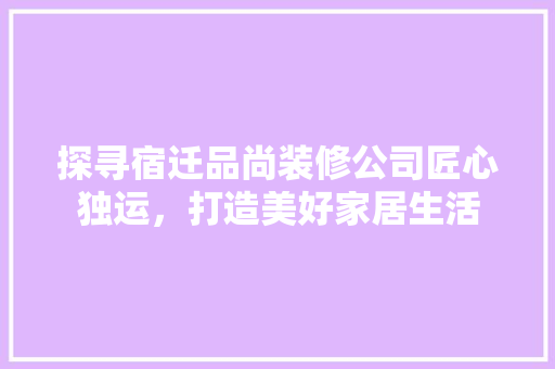 探寻宿迁品尚装修公司匠心独运，打造美好家居生活