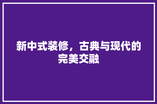新中式装修，古典与现代的完美交融 施工技术