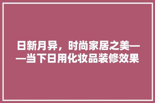 日新月异，时尚家居之美——当下日用化妆品装修效果图