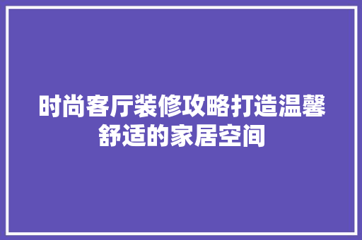 时尚客厅装修攻略打造温馨舒适的家居空间