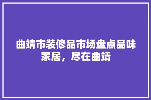曲靖市装修品市场盘点品味家居，尽在曲靖