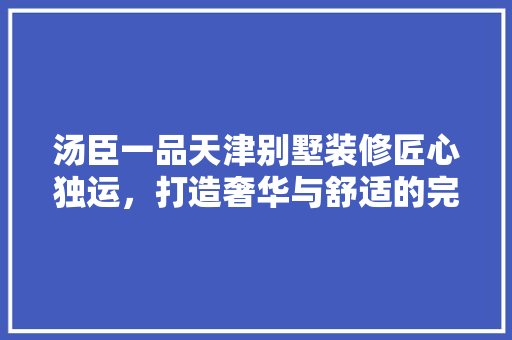 汤臣一品天津别墅装修匠心独运，打造奢华与舒适的完美融合