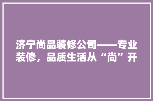 济宁尚品装修公司——专业装修，品质生活从“尚”开始
