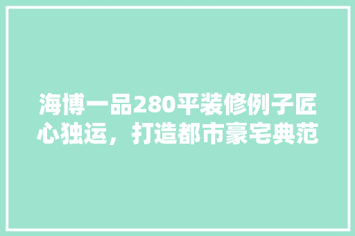 海博一品280平装修例子匠心独运，打造都市豪宅典范